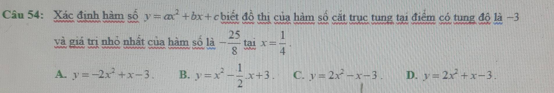 Xác định hàm số y=ax^2+bx+c biết đồ thị của hàm số cắt trục tung tại điểm có tung độ là −3
và giá trị nhỏ nhất của hàm số a- 25/8  tại x= 1/4 
A. y=-2x^2+x-3 B. y=x^2- 1/2 · x+3 C. y=2x^2-x-3 D. y=2x^2+x-3.