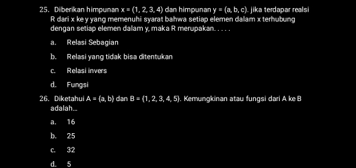 Diberikan himpunan x=(1,2,3,4) dan himpunan y=(a,b,c) jika terdapar realsi
R dari x ke y yang memenuhi syarat bahwa setiap elemen dalam x terhubung
dengan setiap elemen dalam y, maka R merupakan. . . . .
a. Relasi Sebagian
b. Relasi yang tidak bisa ditentukan
c. Relasi invers
d. Fungsi
26. Diketahui A= a,b dan B= 1,2,3,4,5. Kemungkinan atau fungsi dari A ke B
adalah...
a. 16
b. 25
c. 32
d. 5