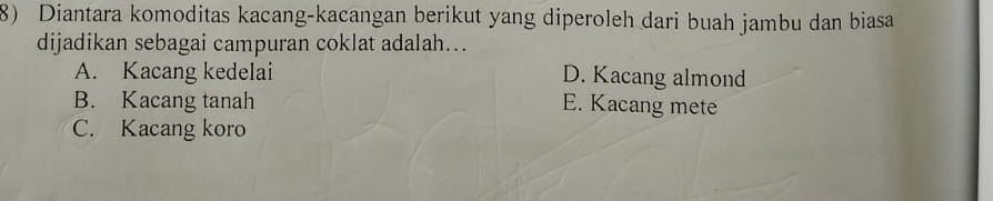 Diantara komoditas kacang-kacangan berikut yang diperoleh dari buah jambu dan biasa
dijadikan sebagai campuran coklat adalah...
A. Kacang kedelai D. Kacang almond
B. Kacang tanah E. Kacang mete
C. Kacang koro