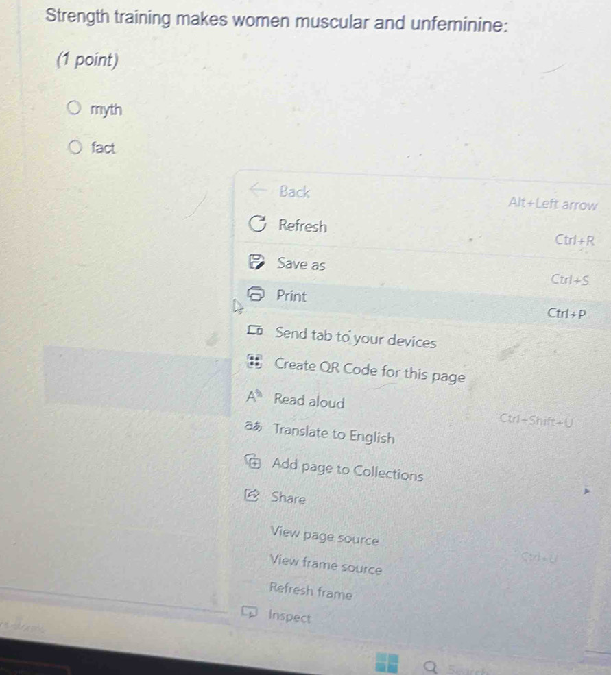 Strength training makes women muscular and unfeminine: 
(1 point) 
myth 
fact 
Back Alt+Left arrow 
Refresh 
Ctrl+R 
Save as 
Ctrl+S 
Print 
Ctrl+P 
Send tab to your devices 
Create QR Code for this page 
Read aloud Ctrl+Shift+U 
a Translate to English 
Add page to Collections 
Share 
View page source 
Cii e e 
View frame source 
Refresh frame 
Inspect