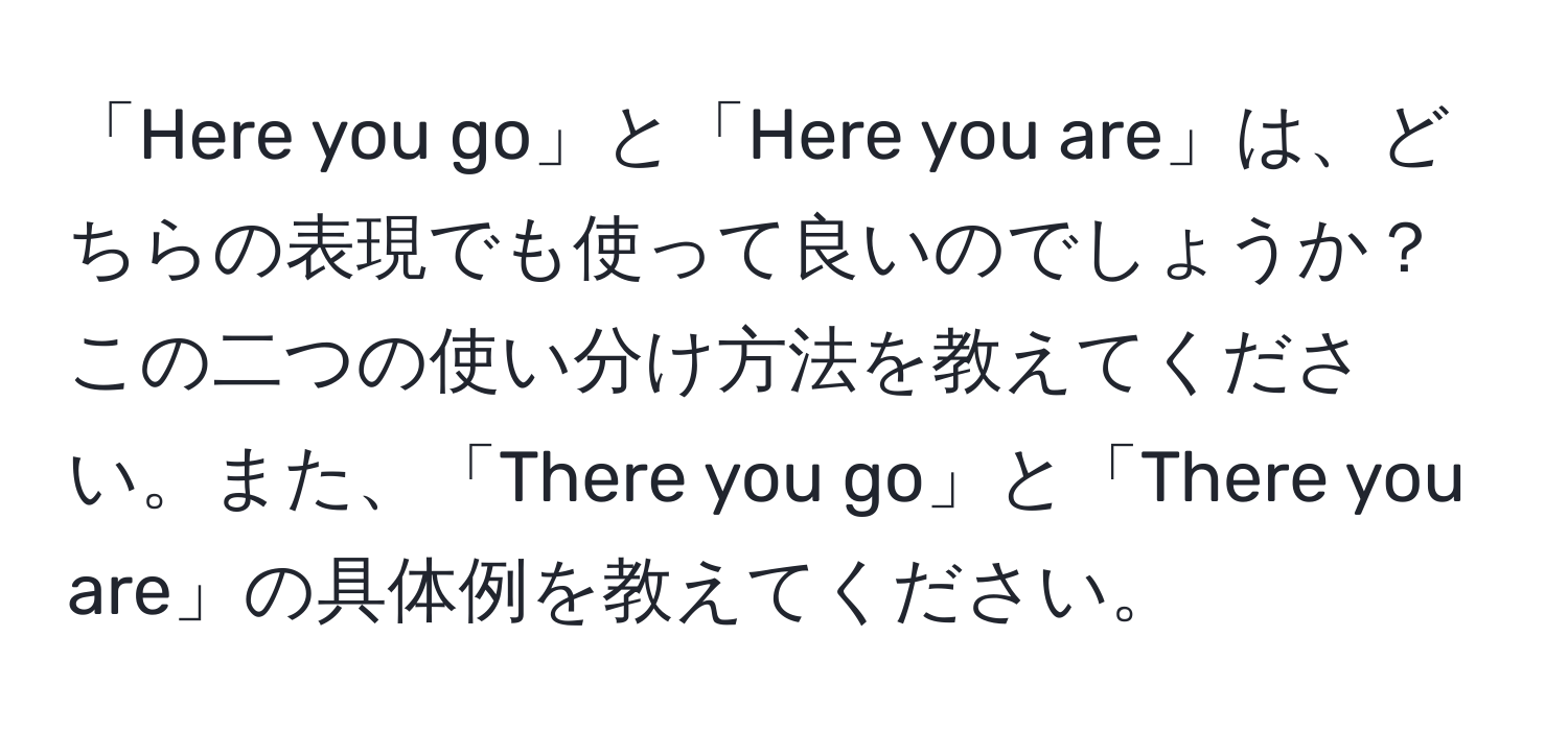 「Here you go」と「Here you are」は、どちらの表現でも使って良いのでしょうか？この二つの使い分け方法を教えてください。また、「There you go」と「There you are」の具体例を教えてください。