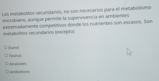 Los metabolitos secundarios, no son necesarios para el metabolismo
microbiano, aunque permite la supervivencia en ambientes
extremadamente competitivos donde los nutrientes son escasos. Son
metabolitos secundarios (excepto)
Etanol
Toxinas
Alcaloides
Antibióticos