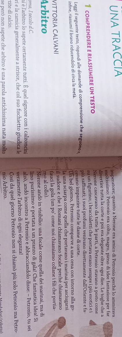 UNA TRACCIA
imperatore; quanto a Nerone era amico di Petronio perché lo ammirava
moltissimo: Petronio era colto, magro, pièno di idee fantasiose per far
divertire tutta la corte e poi era elegante oltre ogni dire. Le toghe che a
Nerone cascavano da tutte le parti, a Petronio stavano a posto come
1 comprendere e riassumere un testo su un figurino; i braccialetti che portava erano sempre i più esotici e i
più raffinati; i suoi profumi venivano direttamente dall’Oriente e fa-
Leggi il seguente testo, rispondi alle domande di comprensione che seguono e, cevano impazzire tutte le dame di corte.
infine, riassumi il brano riducendolo di circa la metà. Un bel giorno, Petronio comparve a una cena con intorno alla go-
a la una sciarpa come quella che portavano i marinai per asciugarsi
VITTORIA CALVANI il sudore e che i Romani chiamavano focale perché chiamavano
a
fauci la gola (un po’ come noi chiamiamo collane i fili che portia-
Arbitro mo al collo).
Nerone andò in visibilio: una focale come quella dei marinai, ma di
oma, I secolo d.C.
lino purissimo e portata a un pranzo di gala! Che fantastica idea! 
ni è l'arbitro lo sapete certamente tutti. È quel signore con i calzoncini alzò, andò incontro a Petronio e abbracciandolo disse: - Petronio, tu sei
ri e la camicia generalmente a strisce, che col suo fischietto giudica le veramente l’arbitro di ogni eleganza!
tite di calcio.
Così da quel giorno Petronio non si chiamò più solo Petronio ma Petro-
ese però non sapete che arbitro è una parola antichissima nata molto nio Arbitro.
anda dori (ridotto)