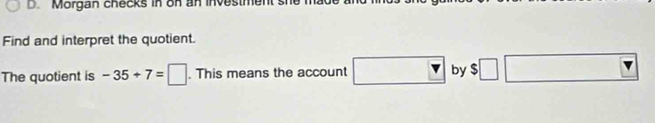 Morgan checks in on an investment sh 
Find and interpret the quotient. 
The quotient is -35+7=□. This means the account □ v by $□ □