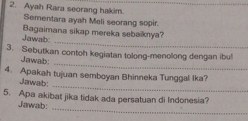 Ayah Rara seorang hakim. 
Sementara ayah Meli seorang sopir. 
_ 
Bagaimana sikap mereka sebaiknya? 
Jawab: 
_ 
3. Sebutkan contoh kegiatan tolong-menolong dengan ibu! 
Jawab: 
_ 
4. Apakah tujuan semboyan Bhinneka Tunggal Ika? 
Jawab: 
_ 
5. Apa akibat jika tidak ada persatuan di Indonesia? 
Jawab: