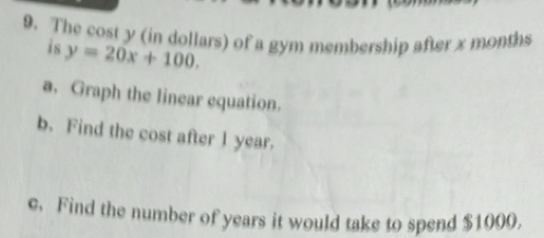 The cost y (in dollars) of a gym membership after x months
is y=20x+100. 
a. Graph the linear equation. 
b. Find the cost after 1 year. 
e. Find the number of years it would take to spend $1000.