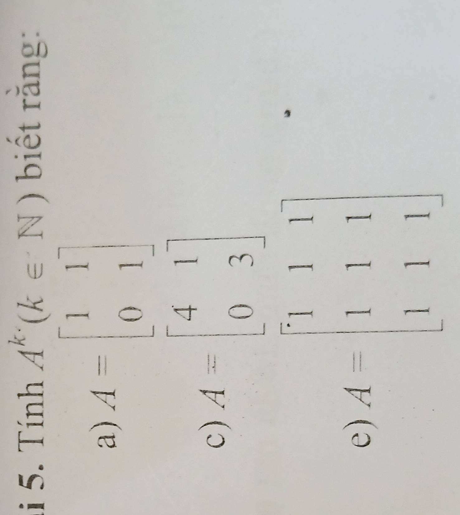 Tính A^k(k∈ N) biết rằng: 
a) A=beginbmatrix 1&1 0&1endbmatrix
c) A=beginbmatrix 4&1 0&3endbmatrix
e) A=beginbmatrix 1&1&1 1&1&1 1&1&1endbmatrix