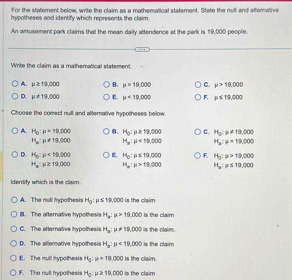 For the statement below, write the claim as a mathematical statement. State the null and alternative
hypotheses and identify which represents the claim.
An amusement park claims that the mean daily attendence at the park is 19,000 people.
Write the claim as a mathematical statement.
A. mu ≥ 19,000 B. mu =19,000 C. mu >19,000
D. mu != 19,000 E. mu <19,000 F. mu ≤ 19,000
Choose the correct null and alternative hypotheses below.
A. H_0:mu =19,000 B. H_0:mu ≥ 19,000 C. H_0:mu != 19,000
H_a:mu != 19,000
H_a:mu <19,000
H_a:mu =19,000
D. H_0:mu <19,000 E. H_0:mu ≤ 19,000 F. H_0:mu >19,000
H_a:mu ≥ 19,000
H_a:mu >19,000
H_a:mu ≤ 19,000
Identify which is the claim.
A. The null hypothesis H_0:mu ≤ 19,000 is the claim
B. The alternative hypothesis H_a:mu >19,000 is the claim
C. The alternative hypothesis H_a:mu != 19,000 is the claim.
D. The alternative hypothesis H_a:mu <19,000 is the claim
E. The null hypothesis H_0:mu =19,000 is the claim.
F. The null hypothesis H_0:mu ≥ 19,000 is the claim