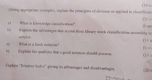 (10 m
Giving appropriate examples, explain the principles of division as applied to classificati 
(20 n
a) What is knowledge classification? (6 m
b) Explain the advantages that accrue from library stock classification according to 
subject. (14 n
a) What is a book notation? (6 m
b) Explain the qualities that a good notation should possess. (14 n
Explain "Relative Index" giving its advantages and disadvantages. (20 n