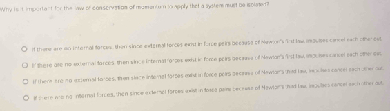 Why is it important for the law of conservation of momentum to apply that a system must be isolated?
If there are no internal forces, then since external forces exist in force pairs because of Newton's first law, impulses cancel each other out
If there are no external forces, then since internal forces exist in force pairs because of Newton's first law, impuises cancel each other out
If there are no external forces, then since internal forces exist in force pairs because of Newton's third law, impulses cancel each other out
If there are no internal forces, then since external forces exist in force pairs because of Newton's third law, impulses cancel each other out