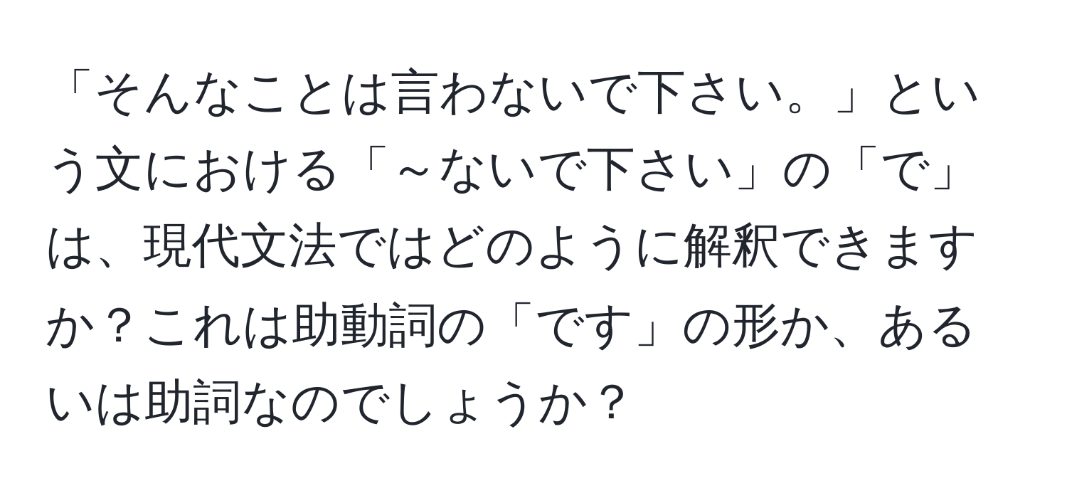 「そんなことは言わないで下さい。」という文における「～ないで下さい」の「で」は、現代文法ではどのように解釈できますか？これは助動詞の「です」の形か、あるいは助詞なのでしょうか？