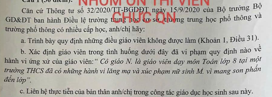 Căn cứ Thông tư số 32/2020/TT-BGDĐT ngày 15/9/2020 của Bộ trưởng Bộ 
GD&ĐT ban hành Điều lệ trường trung học cơ sở, trường trung học phổ thông và 
trường phổ thông có nhiều cấp học, anh/chị hãy: 
a. Trình bày quy định những điều giáo viên không được làm (Khoản 1, Điều 31). 
b. Xác định giáo viên trong tình huống dưới đây đã vi phạm quy định nào về 
hành vi ứng xử của giáo viên:“ Cô giáo N. là giáo viên dạy môn Toán lớp 8 tại một 
trường THCS đã có những hành vi lăng mạ và xúc phạm nữ sinh M. vì mang son phần 
đến lớp''. 
c. Liên hệ thực tiễn của bản thân anh/chị trong công tác giáo dục học sinh sau này.