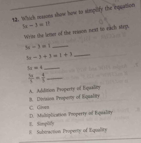 Which reasons show how to simplify the equation
5x-3=1 ?
Write the letter of the reason next to each step.
5x-3=1 _
5x-3+3=1+3 _
_ 5x=4
_  5x/5 = 4/5 
A. Addition Property of Equality
B. Division Property of Equality
C. Given
D. Multiplication Property of Equality
E. Simplify
E Subtraction Property of Equality