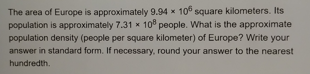 The area of Europe is approximately 9.94* 10^6 square kilometers. Its
population is approximately 7.31* 10^8 people. What is the approximate
population density (people per square kilometer) of Europe? Write your
answer in standard form. If necessary, round your answer to the nearest
hundredth.