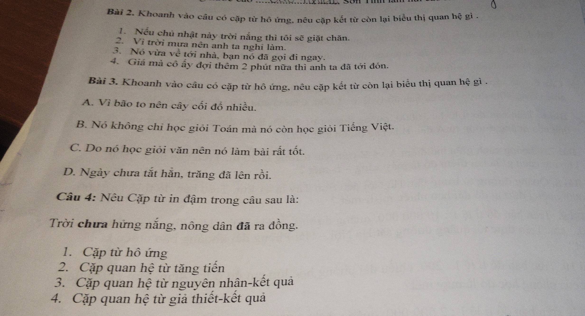 Khoanh vào câu có cặp từ hô ứng, nêu cặp kết từ còn lại biểu thị quan hệ gì .
1. Nếu chủ nhật này trời nắng thì tôi sẽ giặt chăn.
2. Vì trời mưa nên anh ta nghi làm.
3. Nó vừa về tới nhà, bạn nó đã gọi đi ngay.
4. Giá mà cô ấy đợi thêm 2 phút nữa thì anh ta đã tới đón.
Bài 3. Khoanh vào câu có cặp từ hô ứng, nêu cặp kết từ còn lại biểu thị quan hệ gì .
A. Vì bão to nên cây cối đồ nhiều.
B. Nó không chỉ học giỏi Toán mà nó còn học giỏi Tiếng Việt.
C. Do nó học giỏi văn nên nó làm bài rất tốt.
D. Ngày chưa tắt hằn, trăng đã lên rồi.
Câu 4: Nêu Cặp từ in đậm trong câu sau là:
Trời chưa hững nắng, nông dân đã ra đồng.
1. Cặp từ hô ứng
2. Cặp quan hệ từ tăng tiến
3. Cặp quan hệ từ nguyên nhân-kết quả
4. Cặp quan hệ từ giả thiết-kết quả