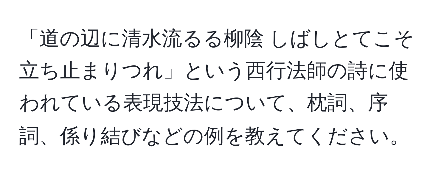 「道の辺に清水流るる柳陰 しばしとてこそ立ち止まりつれ」という西行法師の詩に使われている表現技法について、枕詞、序詞、係り結びなどの例を教えてください。