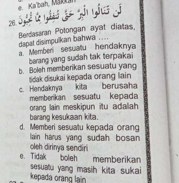 Ka'bah, Makkah
26. S l yá gr z ynyī
Berdasaran Potongan ayat diatas,
dapat disimpulkan bahwa ....
a. Memberi sesuatu hendaknya
barang yang sudah tak terpakai
b. Boleh memberikan sesuatu yang
tidak disukai kepada orang lain
c. Hendaknya kita berusaha
memberikan sesuatu kepada
orang lain meskipun itu adalah
barang kesukaan kita.
d. Memberi sesuatu kepada orang
lain harus yang sudah bosan
oleh dirinya sendiri
e. Tidak k boleh memberikan
sesuatu yang masih kita sukai
kepada orang lain