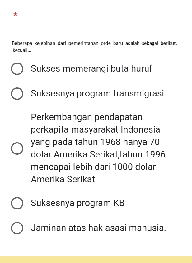 Beberapa kelebihan dari pemerintahan orde baru adalah sebagai berikut,
kecuali...
Sukses memerangi buta huruf
Suksesnya program transmigrasi
Perkembangan pendapatan
perkapita masyarakat Indonesia
yang pada tahun 1968 hanya 70
dolar Amerika Serikat,tahun 1996
mencapai lebih dari 1000 dolar
Amerika Serikat
Suksesnya program KB
Jaminan atas hak asasi manusia.