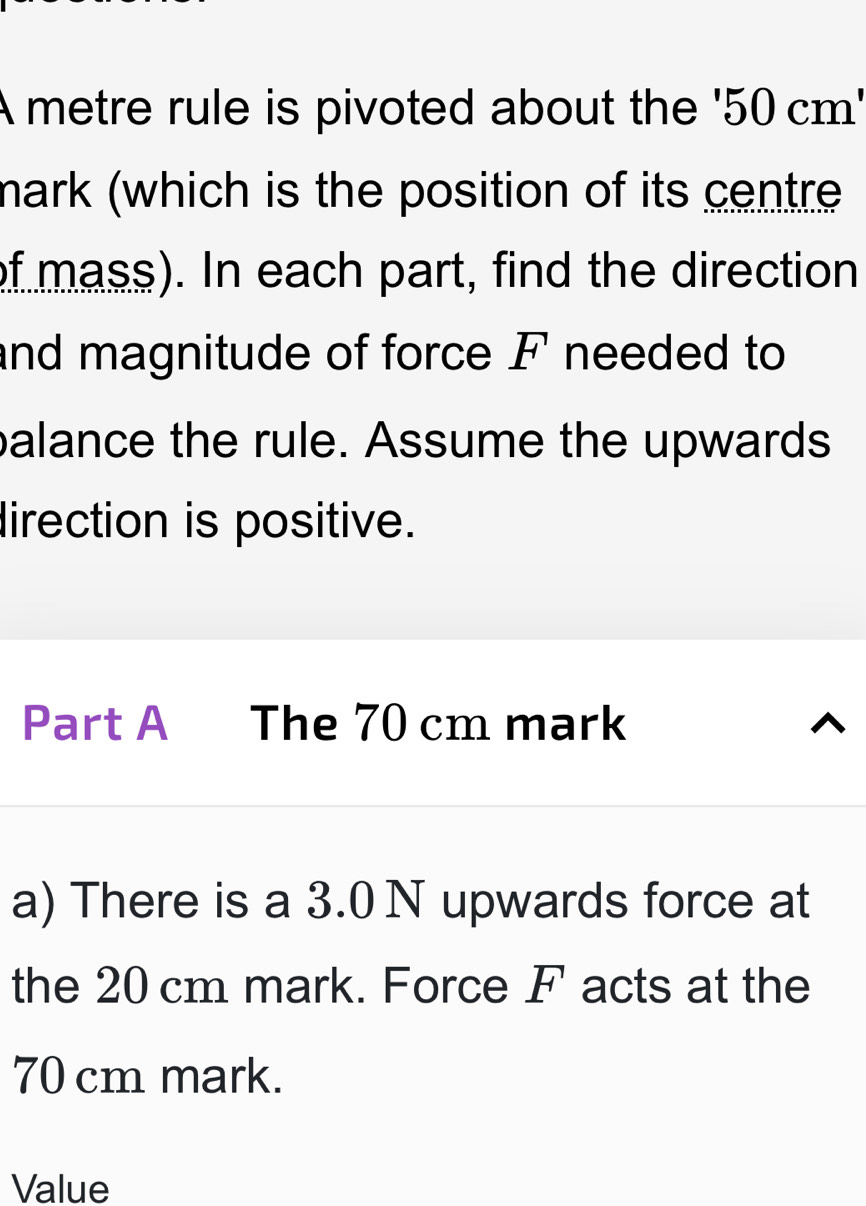 A metre rule is pivoted about the ' 50 cm ' 
mark (which is the position of its centre 
of mass). In each part, find the direction 
and magnitude of force F needed to 
palance the rule. Assume the upwards 
direction is positive. 
Part A The 70 cm mark 
a) There is a 3.0 N upwards force at 
the 20 cm mark. Force F acts at the
70 cm mark. 
Value