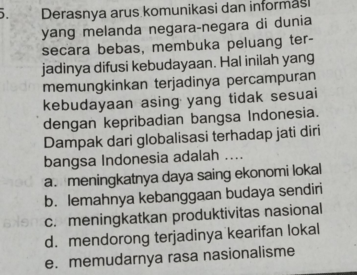 Derasnya arus komunikasi dan informasI
yang melanda negara-negara di dunia
secara bebas, membuka peluang ter-
jadinya difusi kebudayaan. Hal inilah yang
memungkinkan terjadinya percampuran
kebudayaan asing yang tidak sesuai
dengan kepribadian bangsa Indonesia.
Dampak dari globalisasi terhadap jati diri
bangsa Indonesia adalah ....
a. meningkatnya daya saing ekonomi lokal
b. lemahnya kebanggaan budaya sendiri
c. meningkatkan produktivitas nasional
d. mendorong terjadinya kearifan lokal
e. memudarnya rasa nasionalisme