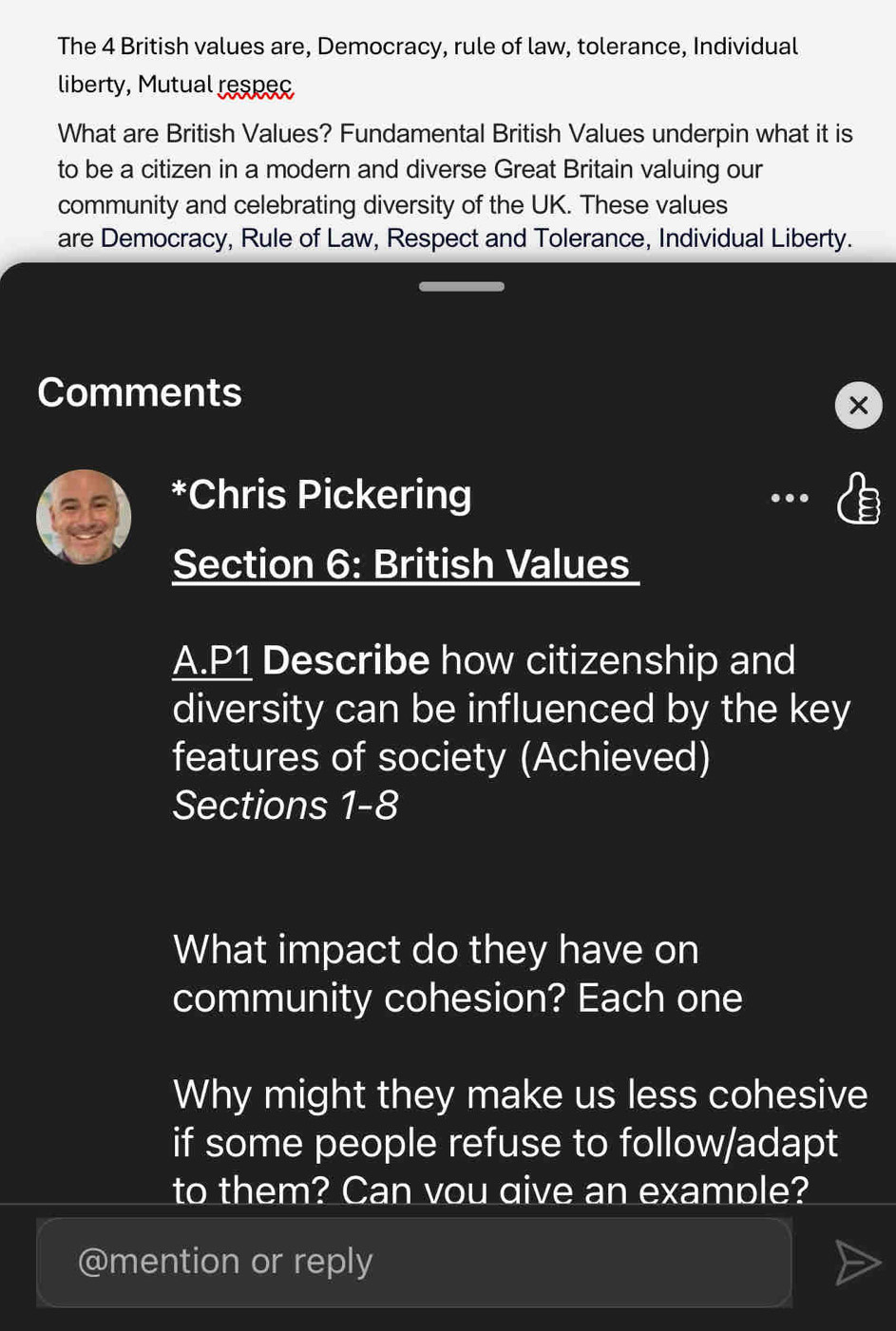 The 4 British values are, Democracy, rule of law, tolerance, Individual 
liberty, Mutual respec 
What are British Values? Fundamental British Values underpin what it is 
to be a citizen in a modern and diverse Great Britain valuing our 
community and celebrating diversity of the UK. These values 
are Democracy, Rule of Law, Respect and Tolerance, Individual Liberty. 
Comments 
*Chris Pickering .. 
Section 6: British Values 
A.P1 Describe how citizenship and 
diversity can be influenced by the key 
features of society (Achieved) 
Sections 1-8 
What impact do they have on 
community cohesion? Each one 
Why might they make us less cohesive 
if some people refuse to follow/adapt 
to them? Can vou qive an example? 
@mention or reply