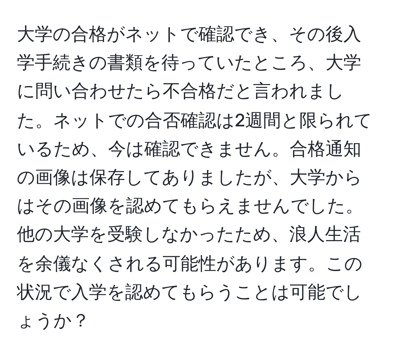 大学の合格がネットで確認でき、その後入学手続きの書類を待っていたところ、大学に問い合わせたら不合格だと言われました。ネットでの合否確認は2週間と限られているため、今は確認できません。合格通知の画像は保存してありましたが、大学からはその画像を認めてもらえませんでした。他の大学を受験しなかったため、浪人生活を余儀なくされる可能性があります。この状況で入学を認めてもらうことは可能でしょうか？