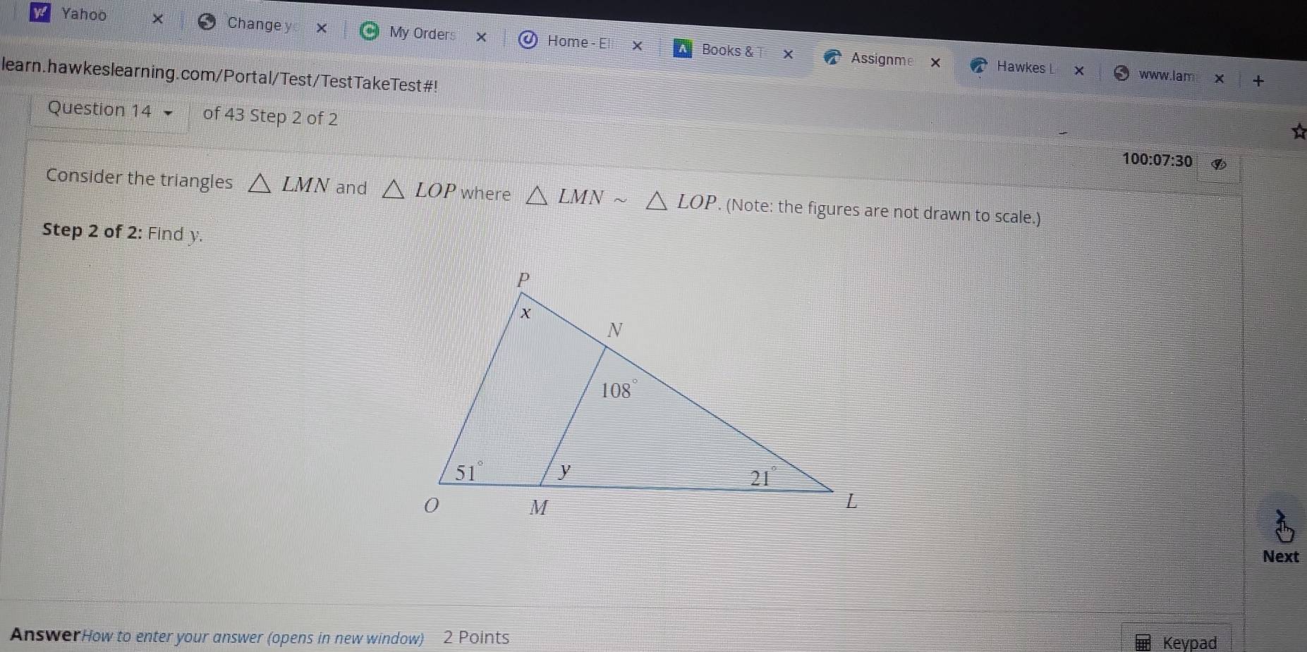 Yahoo Change My Orders × Home - Ell X Books &
Assignme Hawkes L X www.lam × +
learn.hawkeslearning.com/Portal/Test/TestTakeTest#!
Question 14 of 43 Step 2 of 2
☆
100:07:30
Consider the triangles △ LMN and △ LOP where △ LMNsim △ LOP. (Note: the figures are not drawn to scale.)
Step 2 of 2: Find y
Next
AnswerHow to enter your answer (opens in new window) 2 Points Keypad