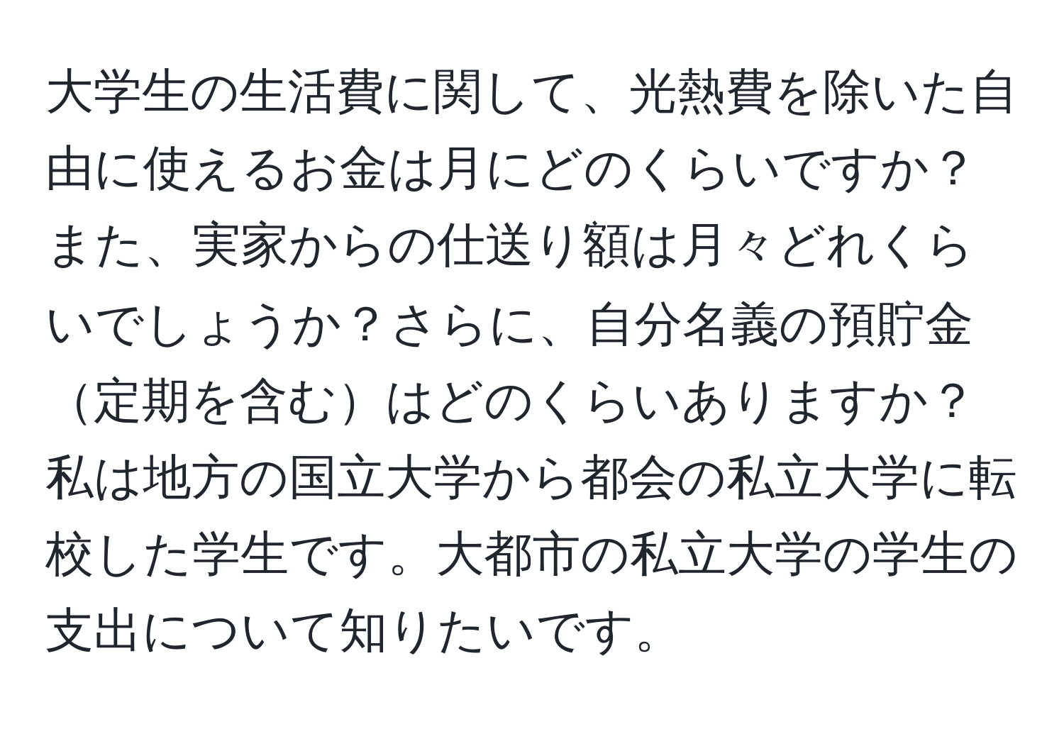 大学生の生活費に関して、光熱費を除いた自由に使えるお金は月にどのくらいですか？また、実家からの仕送り額は月々どれくらいでしょうか？さらに、自分名義の預貯金定期を含むはどのくらいありますか？私は地方の国立大学から都会の私立大学に転校した学生です。大都市の私立大学の学生の支出について知りたいです。