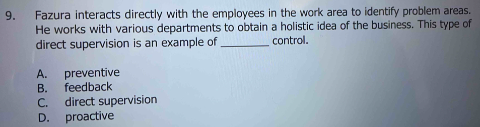 Fazura interacts directly with the employees in the work area to identify problem areas.
He works with various departments to obtain a holistic idea of the business. This type of
direct supervision is an example of_ control.
A. preventive
B. feedback
C. direct supervision
D. proactive