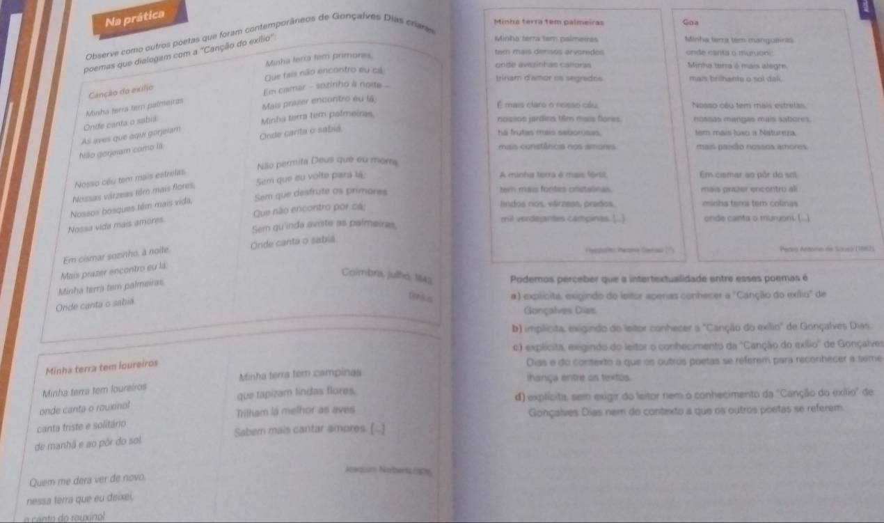 Na prática
Minha terra tem palmeiras Goa
Minha terra tem palmeires Minha terra tem manguaina
Observe como outros poetas que foram contemporâneos de Gonçalves Dias crara
poemas que dialogam com a "Canção do exílio"
Minha terra tem primores.
tam mais densos arvoredes onde canta o murvon
Que tais não encontro eu cá
cinte avezinhas caeoras Minha tarra é mais alegr.
trinam d'amor os segredos mais brilhante o sol dal.
Canção do exílio
Em camar - sozinho à noite 
Onde canta o sabia Minha terra tem palmeiras
Mais priszer encontro eu l4:
É mais claro o nesão oéu, Noaso cầu tem mais estretas
Minha terra tem palmeiras
nossos jardins t8m mais flores. nossas mangas mais sabores.
As aves que aqui górjeiam
Onde carta o sabia
há frutas mais saborsas. tem mais tuxo a Natureza.
Niko gorjeiam como lá
mais constância nos amores mais paião nossos amores
Nilo permita Deus que eu mora
Nosso cêu tem mais estrelas
Nossas várzeas têm mais flores, Sem que eu voite pará lá
A minha terra é mais fértil, Em ciamar ao pôr do so
Nossos bosques têm mais vida, Sem que desfrute as primares
tern mais fontes cristalinas. mais prazer encontru ali
Nossa vida mais amores. Que não encontro por cá:
lindos nos. várzesa, prados. minhs tam tem colinas
Sem qu'inda aviste as palmeiras mil verdejantes campinas (..) onde canta o muruoni. (..)
Em cismar sozinho, à noite. Onde canta o sabia
Pyopol Penme Gensa ?'') Peres Antomo de Scuel (1962)
Mais prazer encontro eu la
Coimbra, julhó, 1843
Minha terra tem palmeiras
Podemos perceber que a intertextualidade entre esses poemas é
Onde canta o sabia
tnks
α) explícita, exigindo do leitor aperas conhecer x° Canção do exílio' de
Gonçalves Dias
b) implícita, exigindo do leitor conhecer a°C Canção do exílio' de Gonçalves Dias
) explicita, exgindo do leitor o conhecimento da ''Canção do exílio'' de Gonçalver
Minha terra tem loureiros
Dias e do contexto a que os outros poetas se referem para reconhecer a seme
Minha terra tem campinas ihança entre os textos.
Minha terra tem loureiros
onde canta o rouxinol que tapizam lindas flores.
d) explícita, sem exigir do leitor nem o conhecimento da "Canção do exílio" de
Trilham lá melhor as aves
Gonçalves Dias nem do contexto a que os outros poetas se referem.
canta triste e solitário
Sabern mais cantar amores. [..]
de manhã e ao pôr do sol
Naquim Noberts 0p9
Quem me dera ver de novo.
nessa terra que eu deixei,
a canto do rouxinol