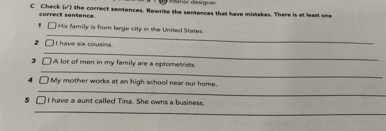 interior designer. 
C Check (✓) the correct sentences. Rewrite the sentences that have mistakes. There is at least one 
correct sentence. 
_ 
1 His family is from large city in the United States. 
2 I have six cousins. 
_ 
3 A lot of men in my family are a optometrists. 
_ 
4 My mother works at an high school near our home. 
_ 
5 I have a aunt called Tina. She owns a business. 
_