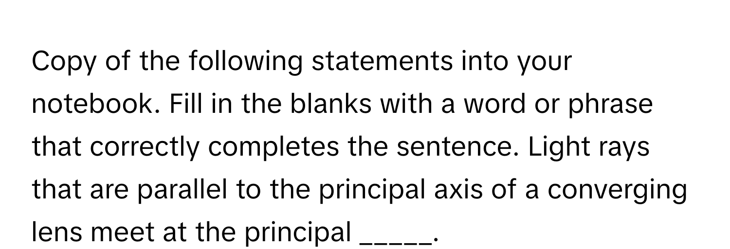 Copy of the following statements into your notebook. Fill in the blanks with a word or phrase that correctly completes the sentence. Light rays that are parallel to the principal axis of a converging lens meet at the principal _____.