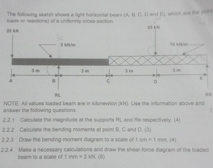 The following sketch shows a light horizontal beam (A, B, C, D and E), which are the point 
loads or reactions) of a uniformly cross-section. 
RR 
NOTE: All values loaded beam are in kilonewton (kN). Use the information above and 
answer the following questions: 
2.2.1 Calculate the magnitude at the supports RL and R& respectively. (4) 
2.2.2 Calculate the bending moments at point B, C and D. (3) 
2.2.3 Draw the bending moment diagram to a scale of 1cm=1mm.(4)
2.2.4 Make a necessary calculations and draw the shear-force diagram of the loaded 
beam to a scale of 1mm=2kN. (6)