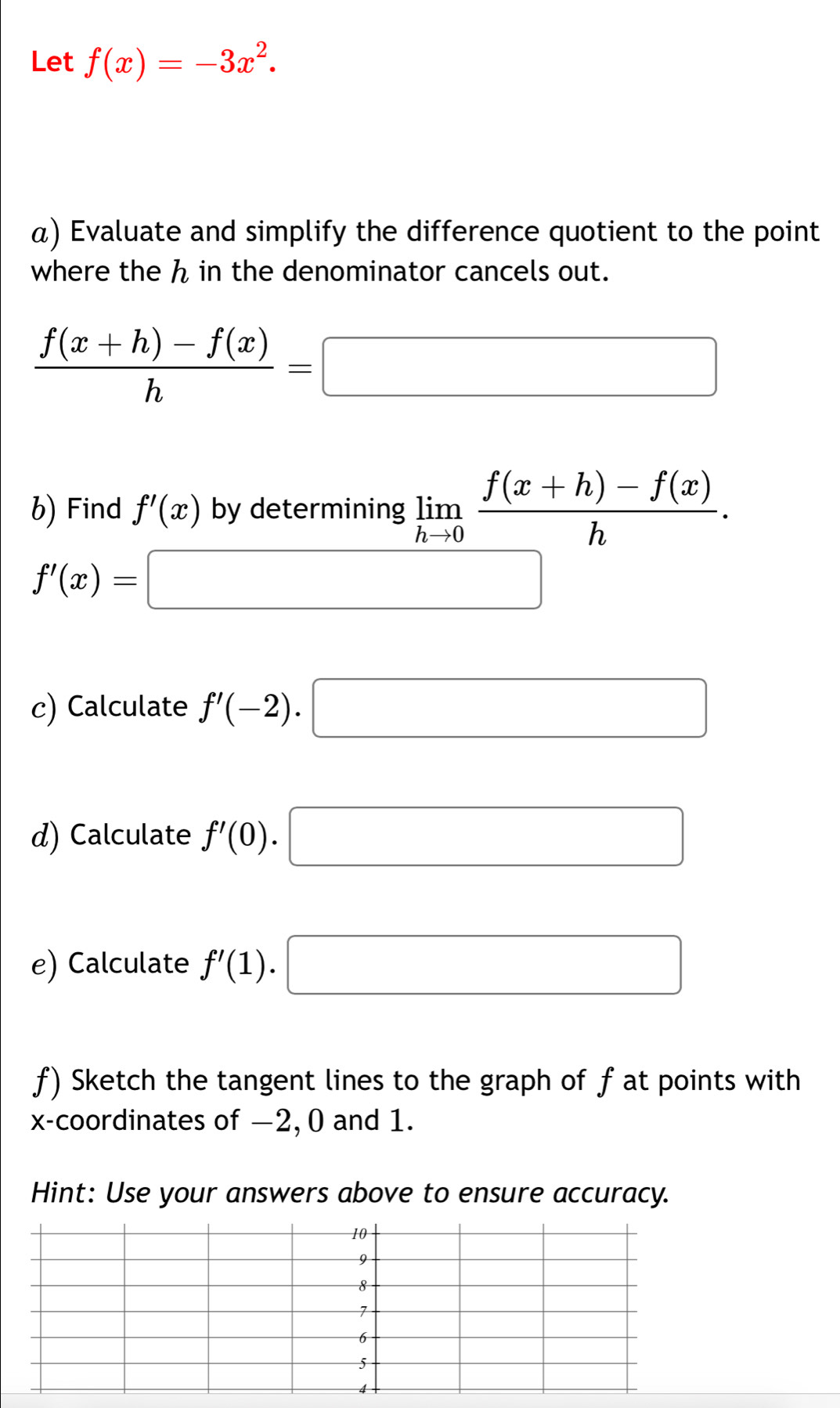 Let f(x)=-3x^2. 
α) Evaluate and simplify the difference quotient to the point 
where the ん in the denominator cancels out.
 (f(x+h)-f(x))/h =□
b) Find f'(x) by determining limlimits _hto 0 (f(x+h)-f(x))/h .
f'(x)=□
c) Calculate f'(-2).□
d) Calculate f'(0). □ 
e) Calculate f'(1). □ 
f) Sketch the tangent lines to the graph of f at points with 
x-coordinates of −2, 0 and 1. 
Hint: Use your answers above to ensure accuracy.