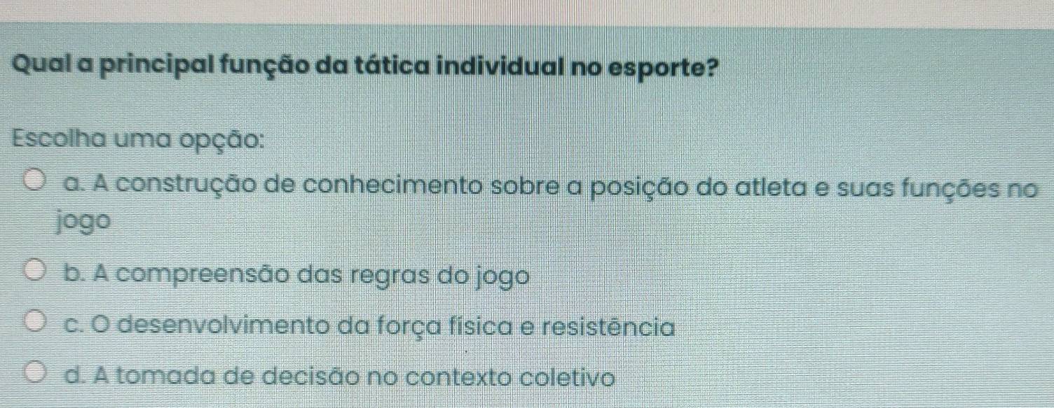 Qual a principal função da tática individual no esporte?
Escolha uma opção:
a. A construção de conhecimento sobre a posição do atleta e suas funções no
jogo
b. A compreensão das regras do jogo
c. O desenvolvimento da força física e resistência
d. A tomada de decisão no contexto coletivo