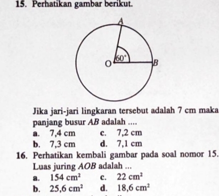 Perhatikan gambar berikut.
Jika jari-jari lingkaran tersebut adalah 7 cm maka
panjang busur AB adalah ....
a. 7,4 cm c. 7,2 cm
b. 7,3 cm d. 7,1 cm
16. Perhatikan kembali gambar pada soal nomor 15.
Luas juring AOB adalah ...
a. 154cm^2 c. 22cm^2
b. 25,6cm^2 d. 18,6cm^2