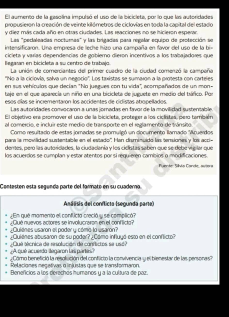 El aumento de la gasolina impulsó el uso de la bicicleta, por lo que las autoridades
propusieron la creación de veinte kilómetros de ciclovías en toda la capital del estado
y diez más cada año en otras ciudades. Las reacciones no se hicieron esperar.
Las "pedaleadas nocturnas" y las brigadas para regalar equipo de protección se
intensificaron. Una empresa de leche hizo una campaña en favor del uso de la bi-
cicleta y varias dependencias de gobierno dieron incentivos a los trabajadores que
llegaran en bicicleta a su centro de trabajo.
La unión de comerciantes del primer cuadro de la ciudad comenzó la campaña
“No a la ciclovía, salva un negocio”. Los taxistas se sumaron a la protesta con carteles
en sus vehículos que decían "No juegues con tu vida", acompañados de un mon-
taje en el que aparecía un niño en una bicicleta de juguete en medio del tráfico. Por
esos días se incrementaron los accidentes de ciclistas atropellados.
Las autoridades convocaron a unas jornadas en favor de la movilidad sustentable.
El objetivo era promover el uso de la bicicleta, proteger a los ciclistas, pero también
al comercio, e incluir este medio de transporte en el reglamento de tránsito.
Como resultado de estas jornadas se promulgó un documento llamado ''Acuerdos
para la movilidad sustentable en el estado'. Han disminuido las tensiones y los acci-
dentes, pero las autoridades, la ciudadanía y los ciclistas saben que se debe vigilar que
los acuerdos se cumplan y estar atentos por si requieren cambios o modificaciones.
Fuente: Silvia Conde, autora
Contesten esta segunda parte del formato en su cuaderno.
Análisis del conflicto (segunda parte)
¿En qué momento el conflicto creció y se complicó?
¿Qué nuevos actores se involucraron en el conflicto?
¿Quiénes usaron el poder y cómo lo usaron?
¿Quiénes abusaron de su poder? ¿Cómo influyó esto en el conflicto?
¿Qué técnica de resolución de conflictos se usó?
¿A qué acuerdo llegaron las partes?
¿Cómo benefició la resolución del conflicto la convivencia y el bienestar de las personas?
Relaciones negativas o injustas que se transformaron.
Beneficios a los derechos humanos y a la cultura de paz.