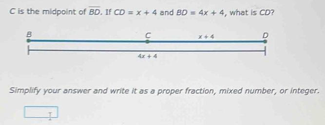 is the midpoint of overline BD. If CD=x+4 and BD=4x+4 , what is CD?
Simplify your answer and write it as a proper fraction, mixed number, or integer.