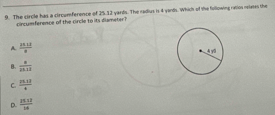 The circle has a circumference of 25.12 yards. The radius is 4 yards. Which of the following ratios relates the
circumference of the circle to its diameter?
A.  (25.12)/8 
B.  8/25.12 
C.  (25.12)/4 
D.  (25.12)/16 