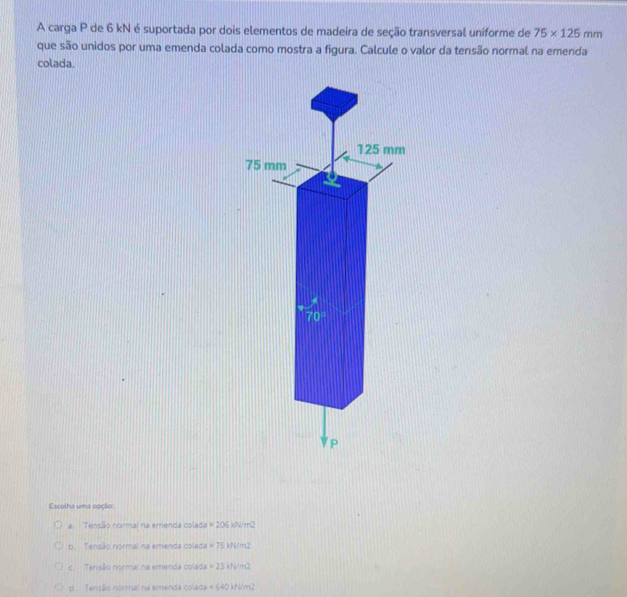 A carga P de 6 kN é suportada por dois elementos de madeira de seção transversal uniforme de 75* 125mm
que são unidos por uma emenda colada como mostra a figura. Calcule o valor da tensão normal na emenda
colada.
Escolha uma opção:
a. : Tensão normal na emenda colada =206kJ/m^2
b. Tensão normal na emenda colada =75kN/m^2
c. Tensão normai na emenda colada =23kN/m^2
d. Tensão normal na emenda colada =640kJ/m^2