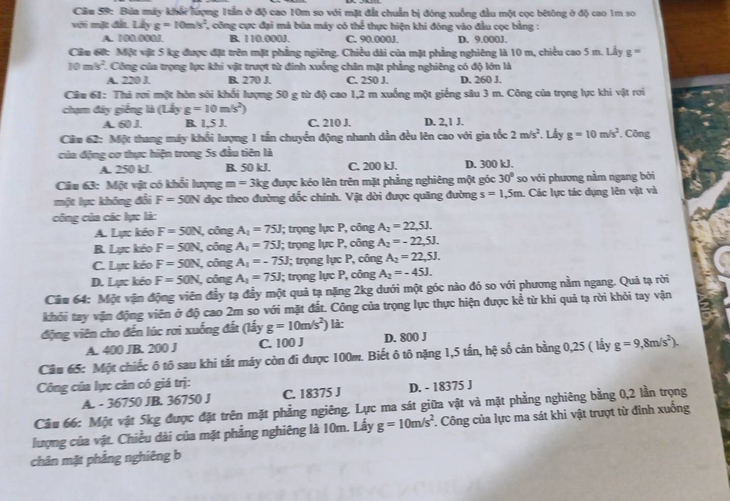 Bứa máy khổi lượng 1tần ở độ cao 10m so với mặt đắt chuẩn bị đóng xuống đầu một cọc bêtông ở độ cao 1m so
với mặt đất Lấy g=10m/s^2 2, công cực đại mả búa máy có thể thực hiện khi đóng vào đầu cọc bằng :
A. 100.000J. B. 110.000J. C. 90.000J. D. 9.000J.
Cầu 60: Một vật 5 kg được đặt trên mặt phẳng ngiêng. Chiều dài của mặt phẳng nghiêng là 10 m, chiều cao 5 m. Lấy g =
10m/s^2 F. Công của trọng lực khi vật trượt từ đinh xuống chân mặt phẳng nghiêng có độ lớn là
A. 220 J. B. 270 J. C. 250 J. D. 260 J.
Câu 61: Thi rơi một hòn sôi khối lượng 50 g từ độ cao 1,2 m xuống một giếng sâu 3 m. Công của trọng lực khi vật rơi
chạm đây giếng là (Lây g=10m/s^2)
A. 60 J. B. 1,5 J. C. 210 J. D. 2,1 J.
Ciu 62: Một thang máy khối lượng 1 tần chuyển động nhanh dần đều lên cao với gia tốc 2m/s^2. Lầy g=10m/s^2. Công
của động cơ thực hiện trong 5s đầu tiên là
A. 250 kJ. B. 50 kJ. C. 200 kJ.
D. 300 kJ.
Câu 63: Một vật có khối lượng m=3kg được kéo lên trên mặt phẳng nghiêng một góc 30° so với phương nằm ngang bởi
một lục không đổi F=50N dọc theo đường dốc chính. Vật dời được quãng đường s=1,5m 1. Các lực tác dụng lên vật và
công của các lục là:
A. Lực kéo F=50N , công A_1=75J; trọng lực P, công A_2=22,5J.
B. Lực kéo F=50N, , công A_1=75J; trọng lực P, công A_2=-22,5J.
C. Lực kéo F=50N , công A_1=-75J; trọng lực P, công A_2=22,5J.
D. Lực kéo F=50N , công A_1=75J; trọng lực P, công A_2=-45J.
Câu 64: Một vận động viên đầy tạ đầy một quả tạ nặng 2kg dưới một góc nào đó so với phương nằm ngang. Quả tạ rời
khối tay vận động viên ở độ cao 2m so với mặt đất. Công của trọng lực thực hiện được kể từ khi quả tạ rời khỏi tay vận
động viên cho đến lúc rơi xuống đất (lấy g=10m/s^2) là:
A. 400 JB. 200 J C. 100 J D. 800 J
Câu 65: Một chiếc ô tô sau khi tất máy còn đi được 100m. Biết ô tô nặng 1,5 tấn, hệ số cản bằng 0,25 ( lấy g=9,8m/s^2).
Công của lực cản có giá trị:
A. - 36750 JB. 36750 J C. 18375 J D. - 18375 J
Câu 66: Một vật 5kg được đặt trên mặt phẳng ngiêng. Lực ma sát giữa vật và mặt phẳng nghiêng bằng 0,2 lần trọng
lượng của vật. Chiều dài của mặt phẳng nghiêng là 10m. Lấy g=10m/s^2 *. Công của lực ma sát khi vật trượt từ đỉnh xuống
chân mặt phẳng nghiêng b