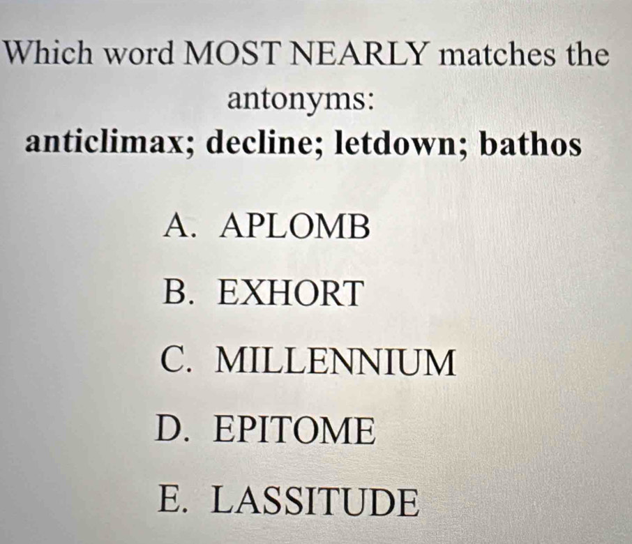 Which word MOST NEARLY matches the
antonyms:
anticlimax; decline; letdown; bathos
A. APLOMB
B. EXHORT
C. MILLENNIUM
D. EPITOME
E. LASSITUDE