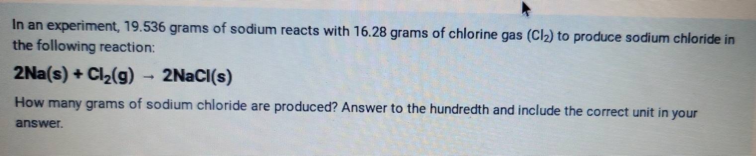 In an experiment, 19.536 grams of sodium reacts with 16.28 grams of chlorine gas (Cl_2) to produce sodium chloride in 
the following reaction:
2Na(s)+Cl_2(g)to 2NaCl(s)
How many grams of sodium chloride are produced? Answer to the hundredth and include the correct unit in your 
answer.