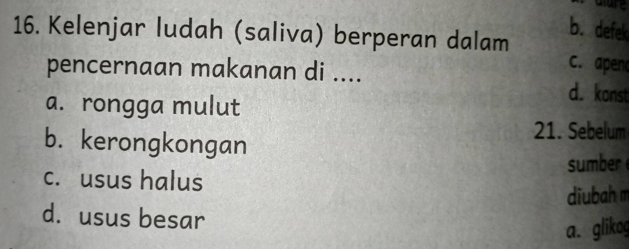 alure
b. defek
16. Kelenjar ludah (saliva) berperan dalam
pencernaan makanan di ....
c. apeno
a. rongga mulut
d. konst
b. kerongkongan
21. Sebelum
sumber
c. usus halus
diubah m
d. usus besar
a. glikog