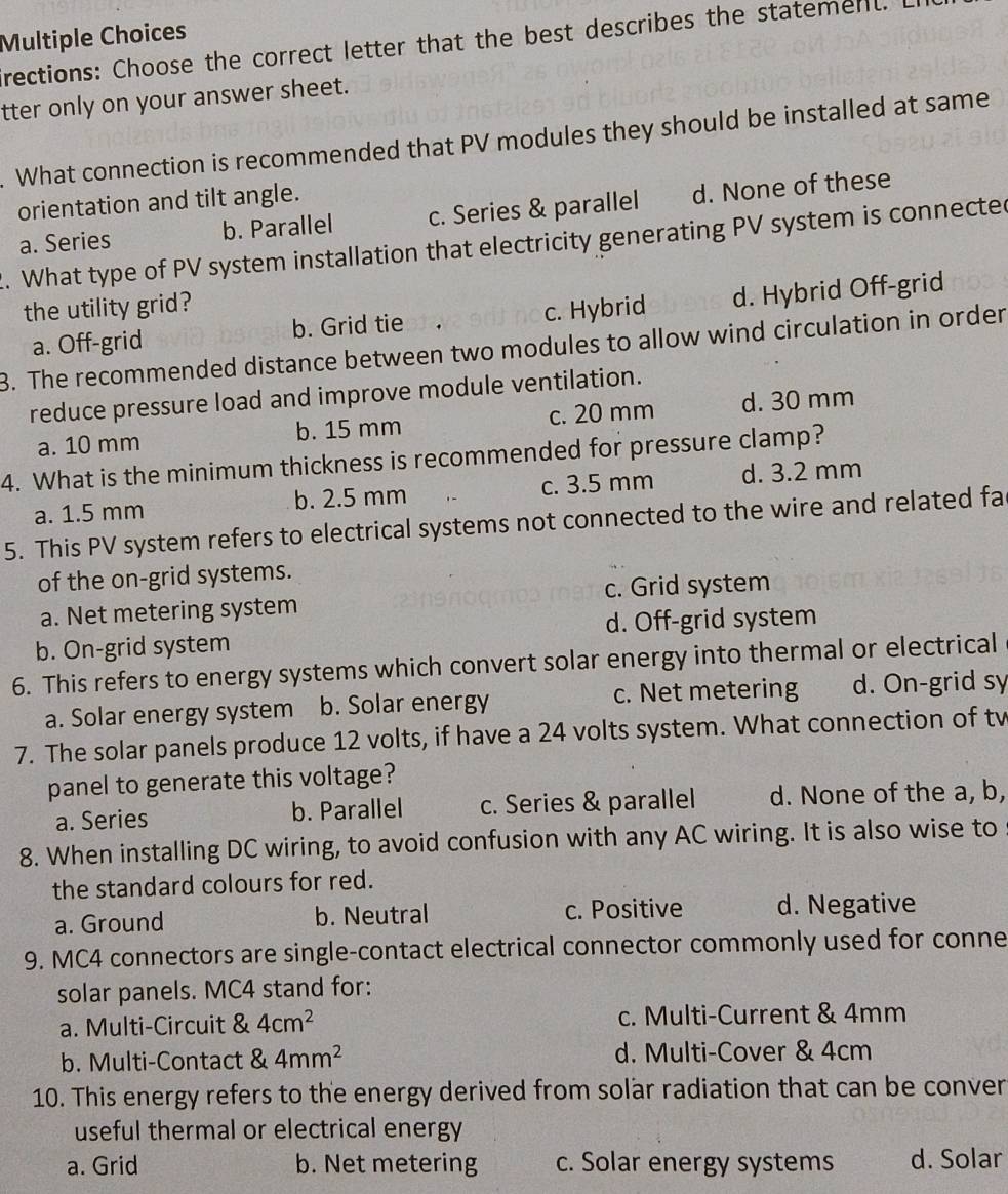 rections: Choose the correct letter that the best describes the statement.
tter only on your answer sheet.
. What connection is recommended that PV modules they should be installed at same
orientation and tilt angle.
a. Series b. Parallel c. Series & parallel d. None of these
2. What type of PV system installation that electricity generating PV system is connected
the utility grid?
a. Off-grid b. Grid tie c. Hybrid d. Hybrid Off-grid
3. The recommended distance between two modules to allow wind circulation in order
reduce pressure load and improve module ventilation.
a. 10 mm b. 15 mm c. 20 mm d. 30 mm
4. What is the minimum thickness is recommended for pressure clamp?
a. 1.5 mm b. 2.5 mm c. 3.5 mm d. 3.2 mm
5. This PV system refers to electrical systems not connected to the wire and related fa
of the on-grid systems.
a. Net metering system c. Grid system
b. On-grid system d. Off-grid system
6. This refers to energy systems which convert solar energy into thermal or electrical
a. Solar energy system b. Solar energy c. Net metering d. On-grid sy
7. The solar panels produce 12 volts, if have a 24 volts system. What connection of tv
panel to generate this voltage?
a. Series b. Parallel c. Series & parallel d. None of the a, b,
8. When installing DC wiring, to avoid confusion with any AC wiring. It is also wise to
the standard colours for red.
a. Ground b. Neutral c. Positive d. Negative
9. MC4 connectors are single-contact electrical connector commonly used for conne
solar panels. MC4 stand for:
a. Multi-Circuit & 4cm^2 c. Multi-Current & 4mm
b. Multi-Contact & 4mm^2 d. Multi-Cover & 4cm
10. This energy refers to the energy derived from solar radiation that can be conver
useful thermal or electrical energy
a. Grid b. Net metering c. Solar energy systems d. Solar