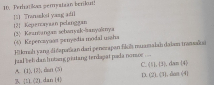 Perhatikan pernyataan berikut!
(1) Transaksi yang adil
(2) Kepercayaan pelanggan
(3) Keuntungan sebanyak-banyaknya
(4) Kepercayaan penyedia modal usaha
Hikmah yang didapatkan dari penerapan fikih muamalah dalam transaksi
jual beli dan hutang piutang terdapat pada nomor ....
C. (1),(3) , dan (4)
A. (1 ),(2) , dan (3)
D. (2),(3)
B. (1),(2) ), dan (4) , dan (4)