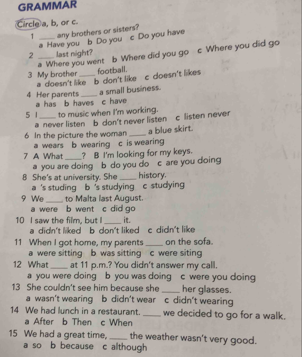 GRAMMAR
Circle a, b, or c.
1 _any brothers or sisters?
a Have you b Do you c Do you have
a Where you went b Where did you go c Where you did go
2 _last night?
3 My brother _football.
a doesn't like b don't like c doesn't likes
4 Her parents _a small business.
a has b haves c have
5 1_ to music when I'm working.
a never listen b don't never listen c listen never
6 In the picture the woman _a blue skirt.
a wears b wearing c is wearing
7 A What _? B I'm looking for my keys.
a you are doing b do you do c are you doing
8 She's at university. She _history.
a 's studing b 's studying c studying 
9 We _to Malta last August.
a were b went c did go
10 I saw the film, but I _it.
a didn't liked b don't liked c didn't like
11 When I got home, my parents _on the sofa.
a were sitting b was sitting c were siting
12 What_ at 11 p.m.? You didn't answer my call.
a you were doing b you was doing c were you doing
13 She couldn’t see him because she _her glasses.
a wasn’t wearing b didn’t wear c didn’t wearing
14 We had lunch in a restaurant. _we decided to go for a walk.
a After b Then c When
15 We had a great time, _the weather wasn’t very good.
a so b because c although