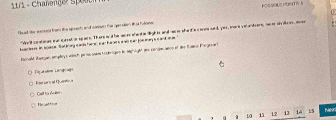 11/1 - Challenger Speech 
POSSIBLE POINTS S
Read the excerpt from the speech and answer the question that follows
"We'll continue our quest in space. There will be more shuttle flights and more shuttle crews and, yes, more volunteers, more civilians, more
teachers in space. Nothing ends here; our hopes and our journeys continue."
Ronald Reagan employs which persuasive technique to highlight the continuance of the Space Program?
Figurative Language
Rhetorical Question
Call to Action
Repetition
B 9 10 11 12 13 14 15 Next