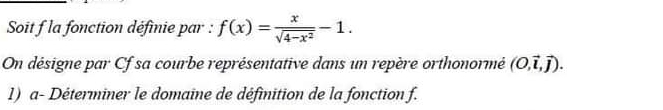 Soit f la fonction définie par : f(x)= x/sqrt(4-x^2) -1. 
On désigne par Cf sa courbe représentative dans un repère orthonormé (0,vector l,vector j). 
1) a- Déterminer le domaine de définition de la fonction f.