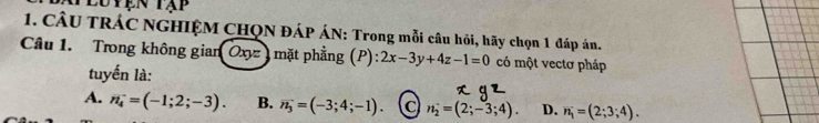 Luyện tạp
1. CÂU TRÁC NGHIỆM CHQN ĐÁP ÁN: Trong mỗi câu hỏi, hãy chọn 1 đáp án.
Câu 1. Trong không gian Oxyz , mặt phẳng (P) :2x-3y+4z-1=0 có một vectơ pháp
tuyến là:
A. n_4^(-=(-1;2;-3). B. overline n_3)=(-3;4;-1). n_2=(2;-3;4). D. n_1=(2;3;4).